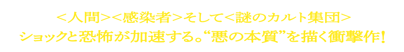 <人間><感染者>そして<謎のカルト集団>ショックと恐怖が加速する。“悪の本質”を描く衝撃作!